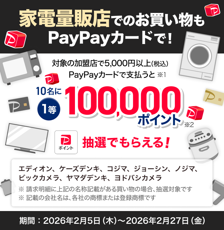 家電量販店でのお買い物も PayPayカードで！対象の加盟店で5,000円以上（税込） PayPayカードで支払うと、1等：10名に100,000ポイントが抽選でもらえる。対象の加盟店：エディオン、ケーズデンキ、コジマ、ジョーシン、ノジマ、ビックカメラ、ヤマダデンキ、ヨドバシカメラ。期間：2026年2月5日（木）〜2月27日（金）。