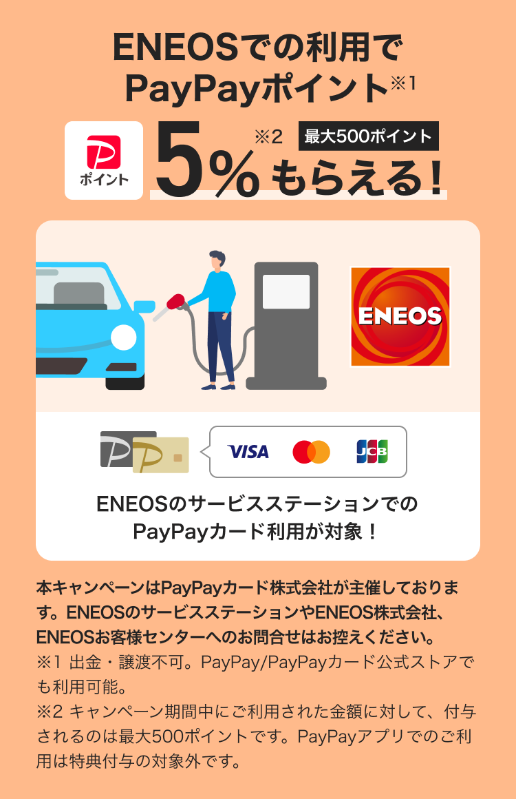 ENEOSでの利用でPayPayポイント5%もらえる！（最大500ポイント）※1 ※2               ENEOSのサービスステーションでのPayPayカード利用が対象！               キャンペーンはPayPayカード株式会社が主催