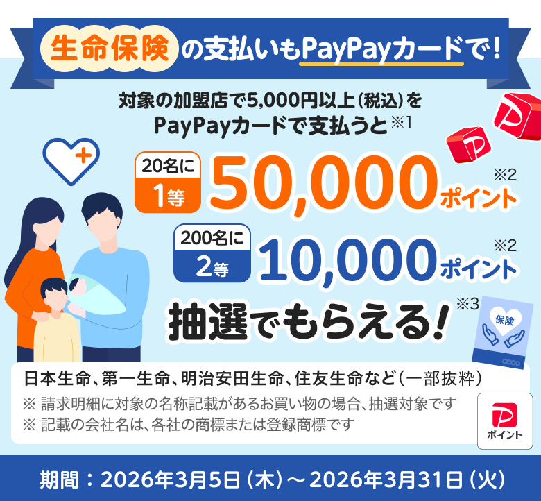 生命保険の支払いもPayPayカードで！対象の加盟店で5,000円以上（税込）をPayPayカードで支払うと20名に1等50,000ポイント　200名に2等10,000ポイント抽選でもらえる!日本生命、第一生命、明治安田生命、住友生命など（一部抜粋）※ 請求明細に対象の名称記載があるお買い物の場合、抽選対象です ※ 記載の会社名は、各社の商標または登録商標です  期間：2026年2月5日（木）～2026年2月27日（金）