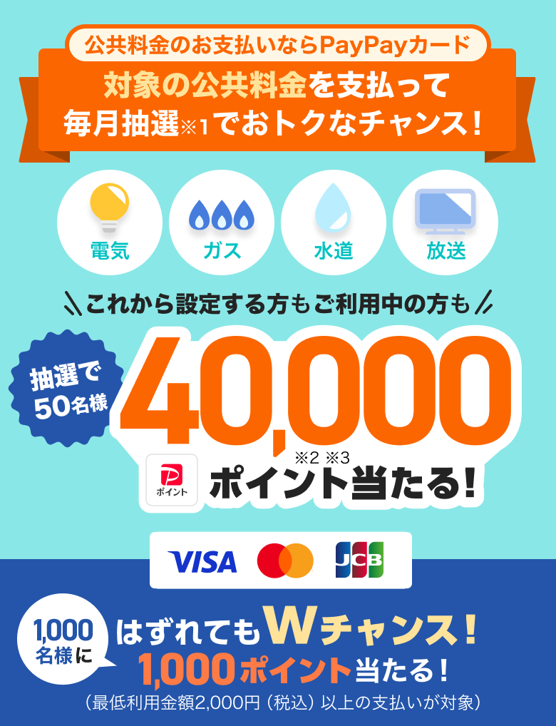 公共料金のお支払いならPayPayカード。対象の公共料金を支払って毎月抽選※1でおトクなチャンス！電気・ガス・水道・放送。これから設定する方もご利用中の方も抽選で50名様40,000PayPayポイント※2 ※3当たる！はずれてもWチャンス！1,000名様に1,000ポイント当たる！（最低利用金額2,000円（税込）以上の支払いが対象）