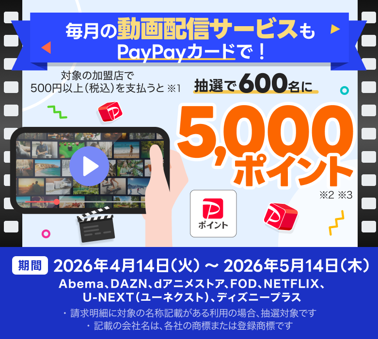 毎月の動画配信サービスもPayPayカードで！対象の加盟店で500円以上（税込）を支払うと※1抽選で600名にPayPayポイント5,000ポイント※2※3 期間 2026年4月14日（火）～2026年5月14日（木）Abema、DAZN、dアニメストア、FOD、NETFLIX、U-NEXT（ユーネクスト）、ディズニープラス ※1 2026年7月末日までに、対象の売上情報が確認できた場合のみ、抽選の対象。PayPayクレジット、他サービスとのセットでのお支払いなど、対象外となる利用あり。