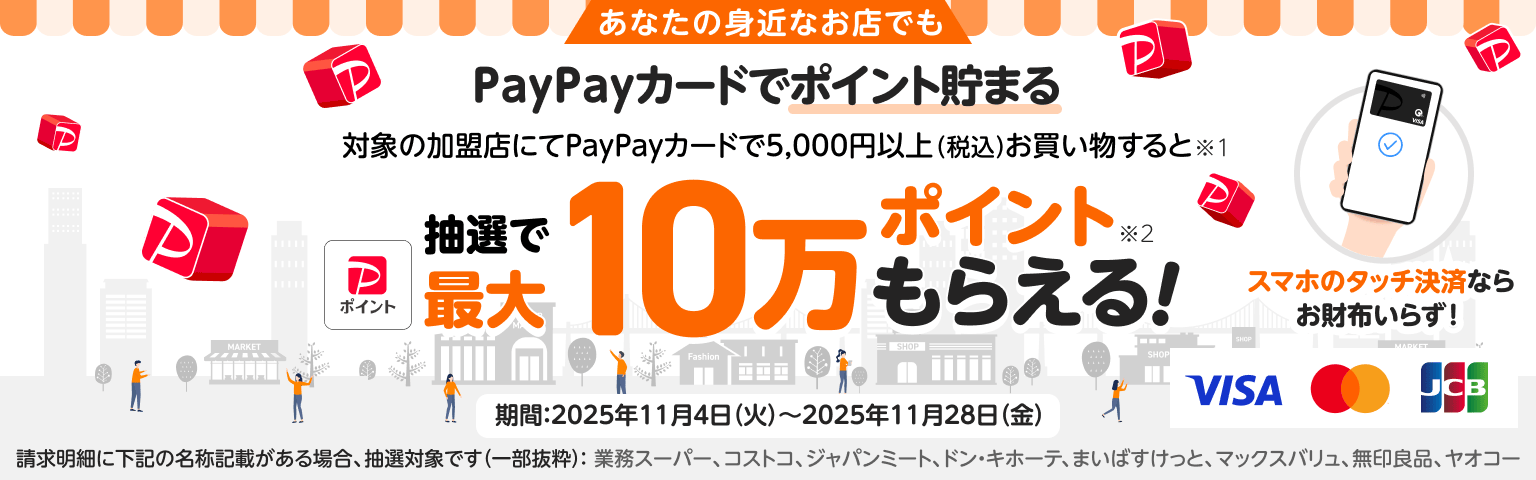 あなたの身近なお店でもPayPayカードでポイント貯まる。対象の加盟店にてPayPayカードで5,000円以上(税込)お買い物すると抽選で最大10万PayPayポイントもらえる。加盟店:業務スーパー、コストコ、ジャパンミート、ドン・キホーテ、まいばすけっと、マックスバリュ、無印良品、ヤオコー(一部抜粋)期間:2025年11月4日(火)~2025年11月28日(金)