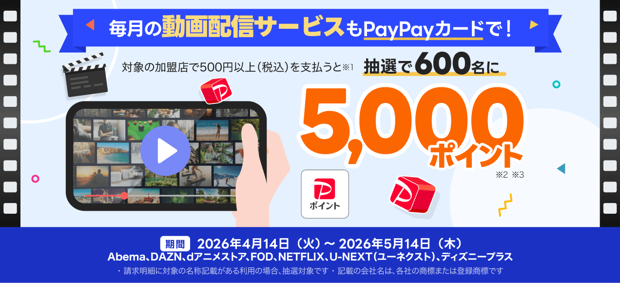 毎月の動画配信サービスもPayPayカードで！対象の加盟店で500円以上（税込）を支払うと※1抽選で600名にPayPayポイント5,000ポイント※2※3 期間 2026年4月14日（火）～2026年5月14日（木）Abema、DAZN、dアニメストア、FOD、NETFLIX、U-NEXT（ユーネクスト）、ディズニープラス ※1 2026年7月末日までに、対象の売上情報が確認できた場合のみ、抽選の対象。PayPayクレジット、他サービスとのセットでのお支払いなど、対象外となる利用あり。