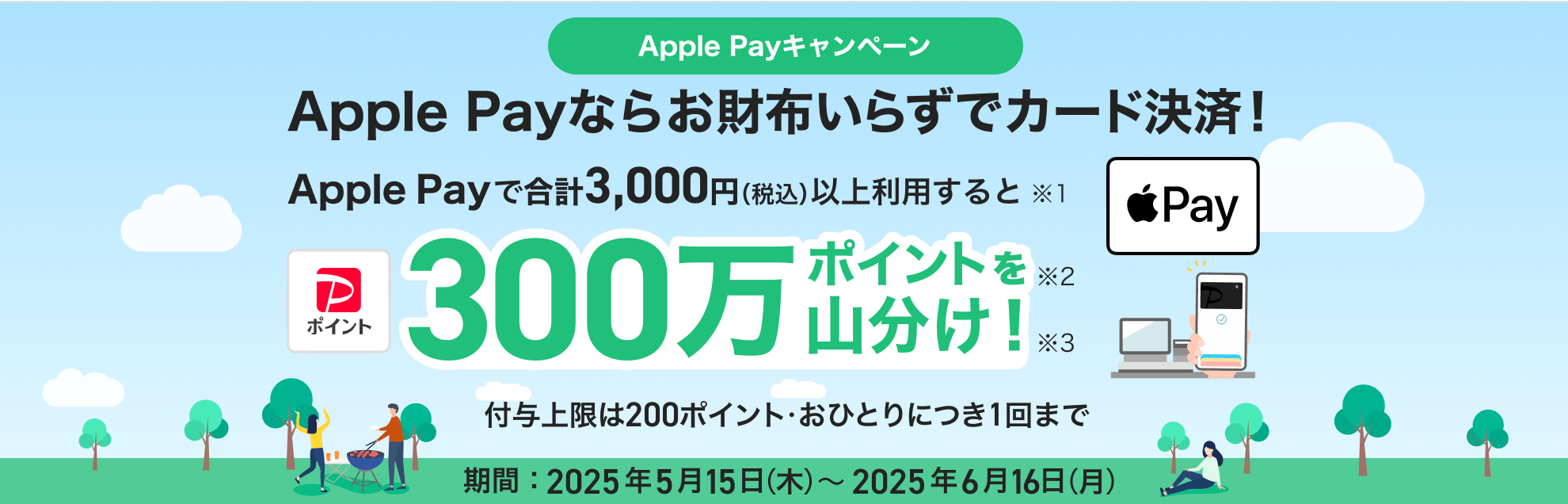 Apple Payなら お財布いらずでカード決済! Apple Payを合計3,000円(税込)以上利用すると300万ポイントを山分け! 付与上限は200ポイント・おひとりにつき1回まで 期間:2025年5月15日(木)~2025年6月16日(月)