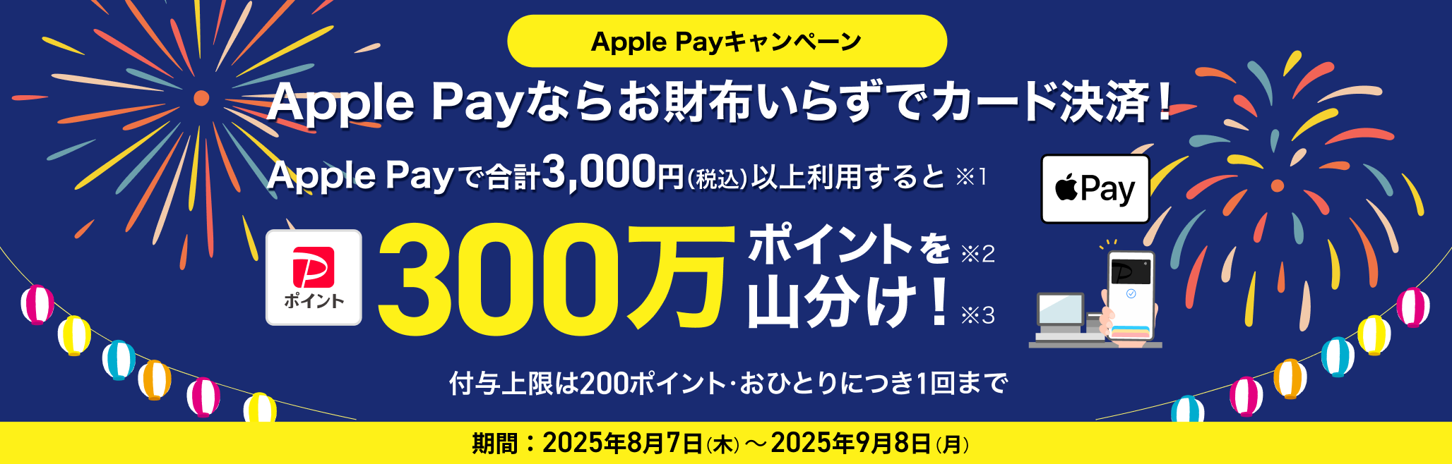 Apple Payなら お財布いらずでカード決済! Apple Payを合計3,000円(税込)以上利用すると300万ポイントを山分け! 付与上限は200ポイント・おひとりにつき1回まで 期間:2025年8月7日(木)~2025年9月8日(月)
