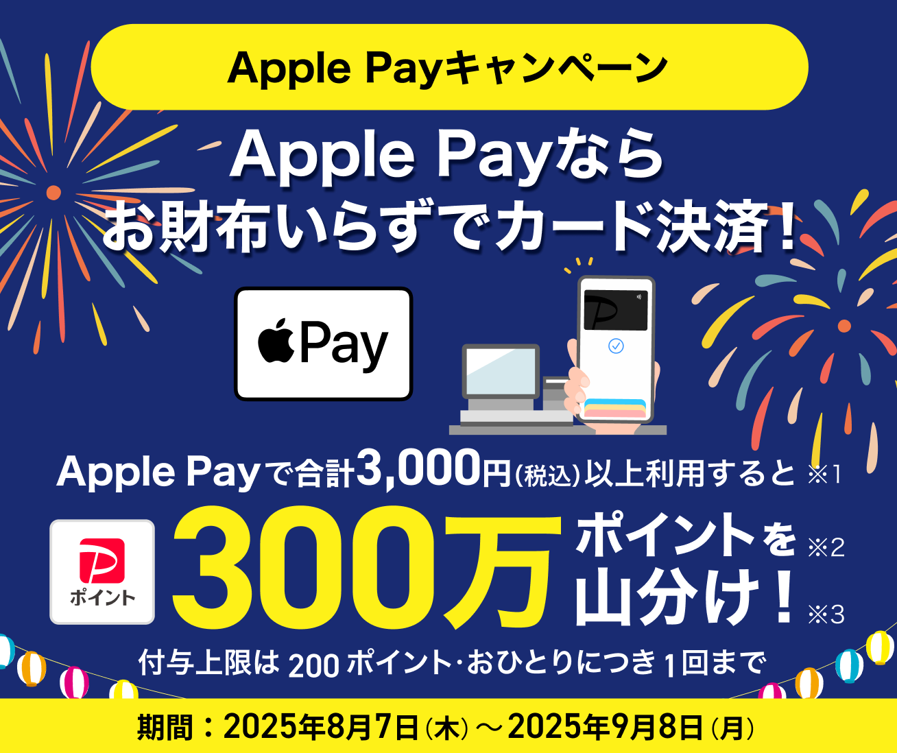 Apple Payなら お財布いらずでカード決済! Apple Payを合計3,000円(税込)以上利用すると300万ポイントを山分け! 付与上限は200ポイント・おひとりにつき1回まで 期間:2025年8月7日(木)~2025年9月8日(月)