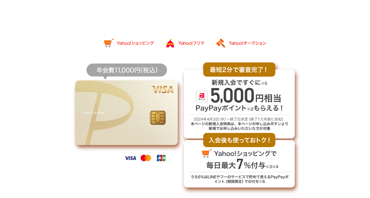 ヤフーでお買い物するならPayPayカード ゴールド！【Yahoo!ショッピング・Yahoo!フリマ・Yahoo!オークション】PayPayカード ゴールド：年会費11,000円（税込）／1,300万枚※1突破！／最短2分で審査完了！新規入会ですぐに※5 5,000円相当PayPayポイント※2もらえる！／入会後も使っておトク！Yahoo!ショッピングで毎日最大7%付与※3※4