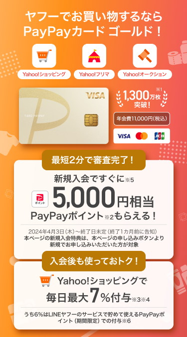 ヤフーでお買い物するならPayPayカード ゴールド！【Yahoo!ショッピング・Yahoo!フリマ・Yahoo!オークション】PayPayカード ゴールド：年会費11,000円（税込）／1,300万枚※1突破！／最短2分で審査完了！新規入会ですぐに※5 5,000円相当PayPayポイント※2もらえる！／入会後も使っておトク！Yahoo!ショッピングで毎日最大7%付与※3※4