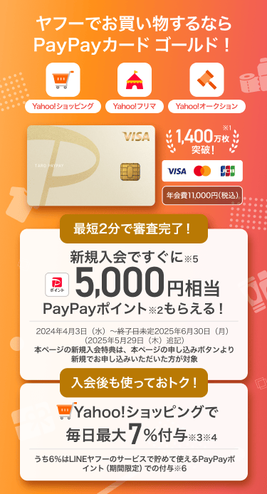 ヤフーでお買い物するならPayPayカード ゴールド！【Yahoo!ショッピング・Yahoo!フリマ・Yahoo!オークション】PayPayカード ゴールド：年会費11,000円（税込）／1,400万枚※1突破！／最短2分で審査完了！新規入会ですぐに※5 5,000円相当PayPayポイント※2もらえる！／入会後も使っておトク！Yahoo!ショッピングで毎日最大7%付与※3※4