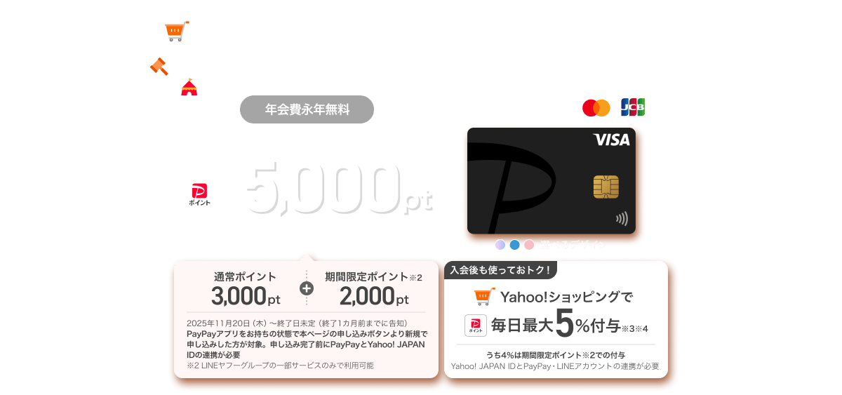 ヤフーでお買い物するならPayPayカード!年会費永年無料 新規入会ですぐにPayPayポイント合計5,000ptもらえる! PayPayアプリをお持ちの状態で本ページの申し込みボタンより新規で申し込みした方が対象。申し込み完了前にPayPayとYahoo! JAPAN IDの連携が必要。入会後も使っておトク!Yahoo!ショッピングで毎日最大5%付与
