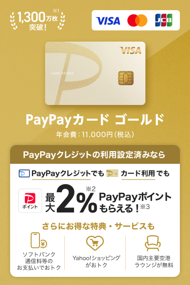 1,300万枚突破！PayPayカード ゴールド 年会費：11,000円（税込）PayPayクレジットの利用設定済みなら、PayPayクレジットでもPayPayカード ゴールド利用でも最大2％PayPayポイントもらえる！さらにお得な特典・サービスも「ソフトバンク通信料等のお支払いでおトク」「Yahoo！ショッピングがおトク！」「国内主要空港ラウンジが無料」。（VISA・Mastercard・JCB）