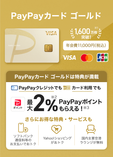 PayPayカード ゴールド 年会費：11,000円（税込）PayPayカード ゴールドは特典が満載 PayPayクレジットでもPayPayカード ゴールド利用でも最大2％PayPayポイントもらえる！さらにお得な特典・サービスも「ソフトバンク通信料等のお支払いでおトク」「Yahoo!ショッピングがおトク」「国内主要空港ラウンジが無料」。（VISA・Mastercard・JCB）