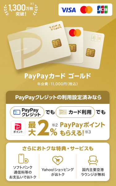 1,300万枚突破！PayPayカード ゴールド 年会費：11,000円（税込）PayPayクレジットの利用設定済みなら、PayPayクレジットでもPayPayカード ゴールド利用でも最大2％PayPayポイントもらえる！さらにおトクな特典・サービスも「ソフトバンク通信料等のお支払いでおトク」「Yahoo！ショッピングがおトク！」「国内主要空港ラウンジが無料」。（VISA・Mastercard・JCB）