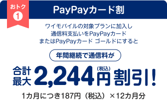 PayPayカード割 ワイモバイルの対象プランに加入し通信料支払いをPayPayカードまたはPayPayカード ゴールドにすると年間継続で通信料が合計最大2,244円（税込）割引！ 1カ月につき187円（税込）×12カ月分