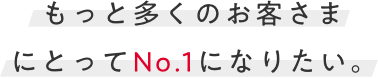 もっと多くのお客様にとってNo.1になりたい