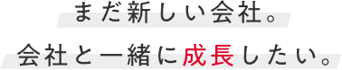 まだ新しい会社。会社と一緒に成長したい。